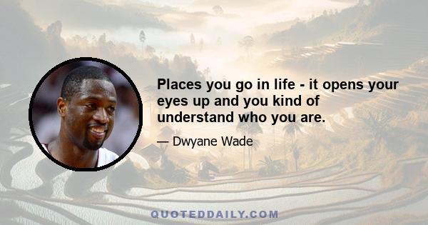 Places you go in life - it opens your eyes up and you kind of understand who you are.