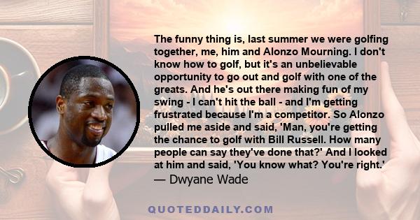 The funny thing is, last summer we were golfing together, me, him and Alonzo Mourning. I don't know how to golf, but it's an unbelievable opportunity to go out and golf with one of the greats. And he's out there making