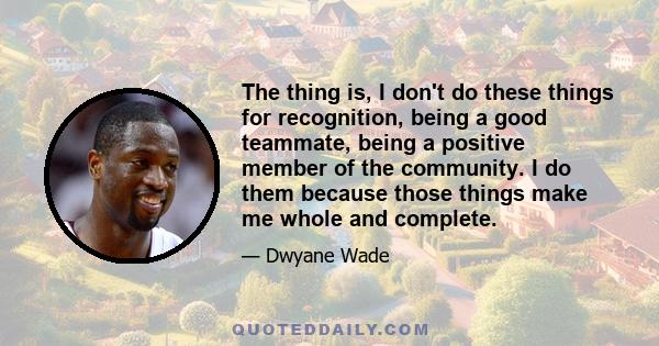 The thing is, I don't do these things for recognition, being a good teammate, being a positive member of the community. I do them because those things make me whole and complete.