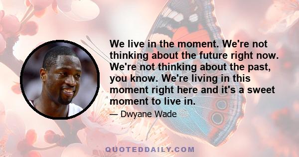 We live in the moment. We're not thinking about the future right now. We're not thinking about the past, you know. We're living in this moment right here and it's a sweet moment to live in.