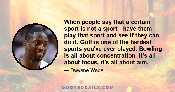 When people say that a certain sport is not a sport - have them play that sport and see if they can do it. Golf is one of the hardest sports you've ever played. Bowling is all about concentration, it's all about focus,