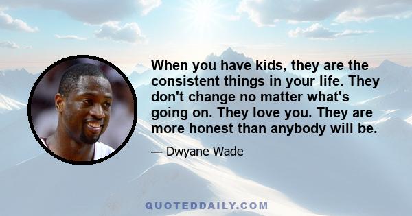 When you have kids, they are the consistent things in your life. They don't change no matter what's going on. They love you. They are more honest than anybody will be.