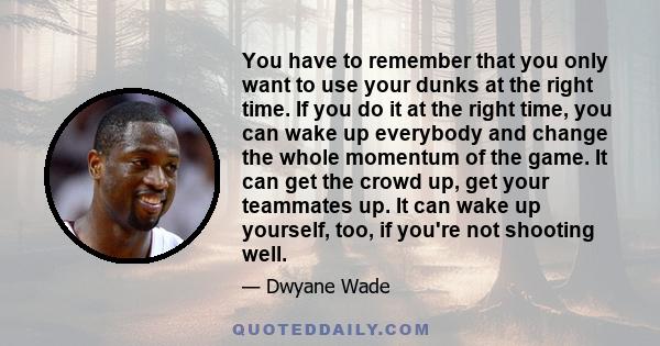 You have to remember that you only want to use your dunks at the right time. If you do it at the right time, you can wake up everybody and change the whole momentum of the game. It can get the crowd up, get your