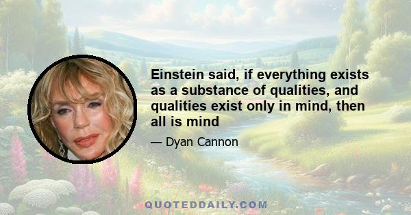 Einstein said, if everything exists as a substance of qualities, and qualities exist only in mind, then all is mind