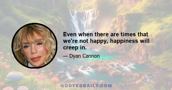 Even when there are times that we're not happy, happiness will creep in.