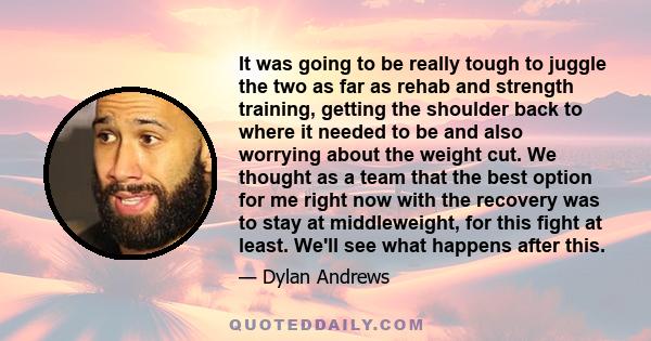 It was going to be really tough to juggle the two as far as rehab and strength training, getting the shoulder back to where it needed to be and also worrying about the weight cut. We thought as a team that the best