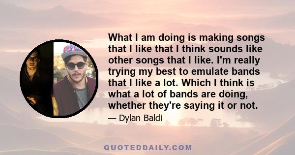 What I am doing is making songs that I like that I think sounds like other songs that I like. I'm really trying my best to emulate bands that I like a lot. Which I think is what a lot of bands are doing, whether they're 