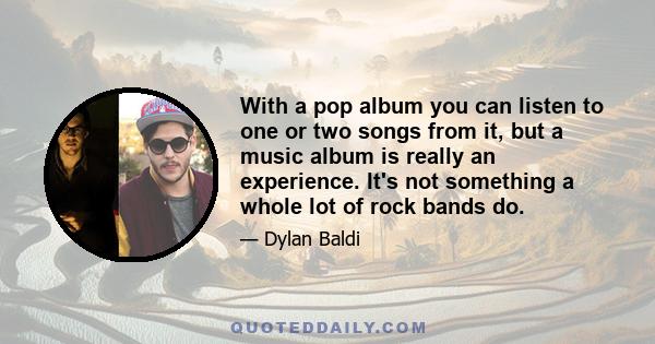 With a pop album you can listen to one or two songs from it, but a music album is really an experience. It's not something a whole lot of rock bands do.