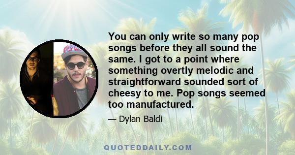 You can only write so many pop songs before they all sound the same. I got to a point where something overtly melodic and straightforward sounded sort of cheesy to me. Pop songs seemed too manufactured.