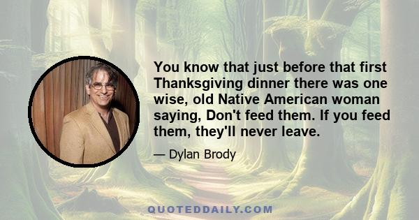 You know that just before that first Thanksgiving dinner there was one wise, old Native American woman saying, Don't feed them. If you feed them, they'll never leave.