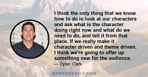 I think the only thing that we know how to do is look at our characters and ask what is the character doing right now and what do we need to do, and tell it from that place. If we really make it character driven and