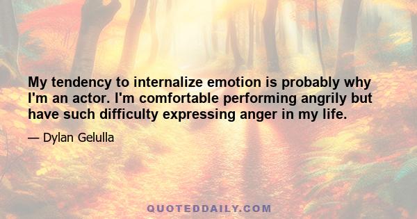 My tendency to internalize emotion is probably why I'm an actor. I'm comfortable performing angrily but have such difficulty expressing anger in my life.