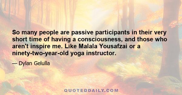 So many people are passive participants in their very short time of having a consciousness, and those who aren't inspire me. Like Malala Yousafzai or a ninety-two-year-old yoga instructor.