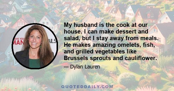 My husband is the cook at our house. I can make dessert and salad, but I stay away from meals. He makes amazing omelets, fish, and grilled vegetables like Brussels sprouts and cauliflower.