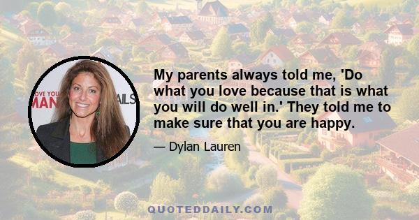 My parents always told me, 'Do what you love because that is what you will do well in.' They told me to make sure that you are happy.