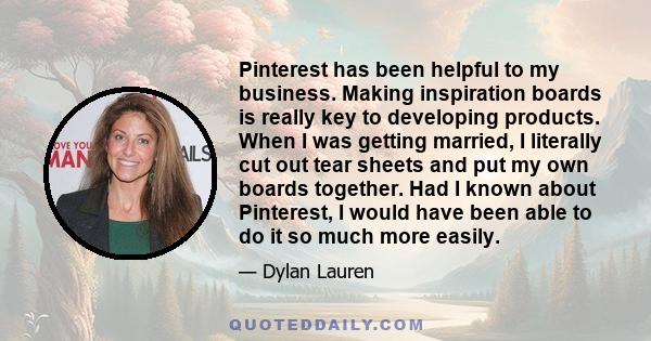 Pinterest has been helpful to my business. Making inspiration boards is really key to developing products. When I was getting married, I literally cut out tear sheets and put my own boards together. Had I known about