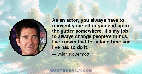 As an actor, you always have to reinvent yourself or you end up in the gutter somewhere. It's my job to always change people's minds. I've known that for a long time and I've had to do it.