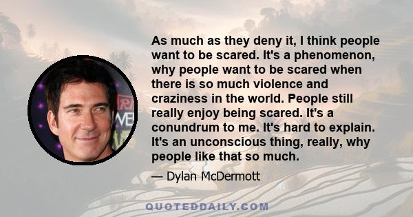 As much as they deny it, I think people want to be scared. It's a phenomenon, why people want to be scared when there is so much violence and craziness in the world. People still really enjoy being scared. It's a