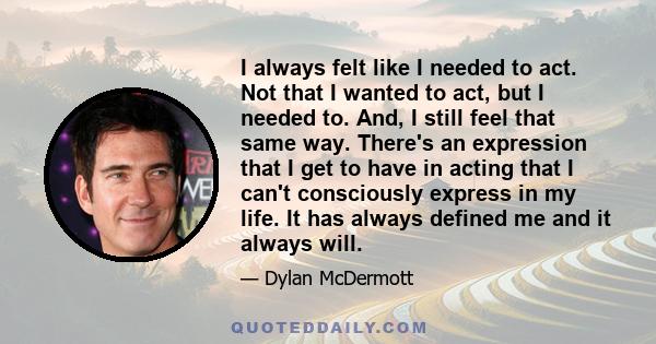 I always felt like I needed to act. Not that I wanted to act, but I needed to. And, I still feel that same way. There's an expression that I get to have in acting that I can't consciously express in my life. It has