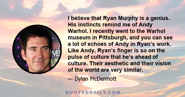 I believe that Ryan Murphy is a genius. His instincts remind me of Andy Warhol. I recently went to the Warhol museum in Pittsburgh, and you can see a lot of echoes of Andy in Ryan’s work. Like Andy, Ryan’s finger is so