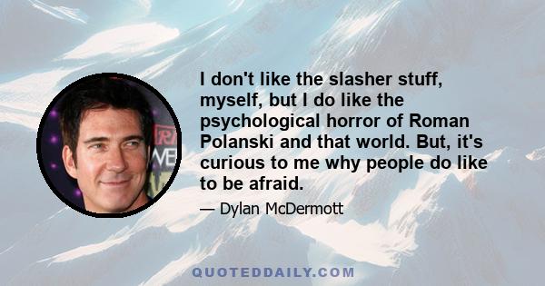 I don't like the slasher stuff, myself, but I do like the psychological horror of Roman Polanski and that world. But, it's curious to me why people do like to be afraid.