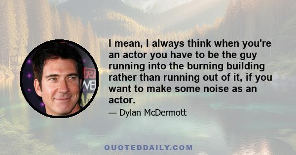 I mean, I always think when you're an actor you have to be the guy running into the burning building rather than running out of it, if you want to make some noise as an actor.