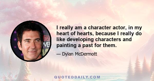 I really am a character actor, in my heart of hearts, because I really do like developing characters and painting a past for them.