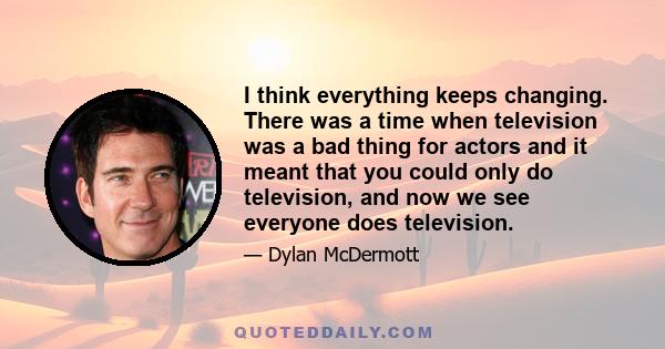 I think everything keeps changing. There was a time when television was a bad thing for actors and it meant that you could only do television, and now we see everyone does television.