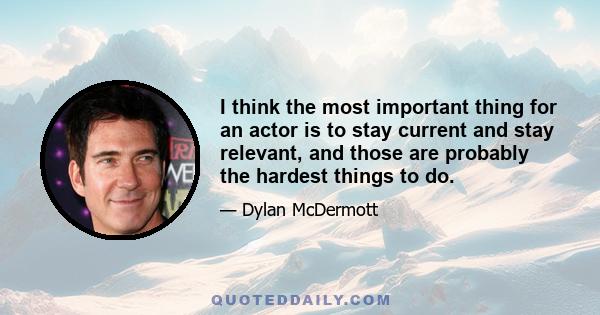 I think the most important thing for an actor is to stay current and stay relevant, and those are probably the hardest things to do.