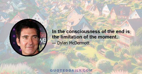 In the consciousness of the end is the limitation of the moment.