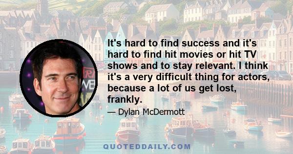 It's hard to find success and it's hard to find hit movies or hit TV shows and to stay relevant. I think it's a very difficult thing for actors, because a lot of us get lost, frankly.