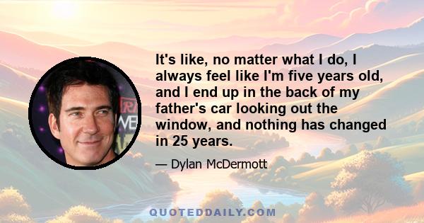 It's like, no matter what I do, I always feel like I'm five years old, and I end up in the back of my father's car looking out the window, and nothing has changed in 25 years.