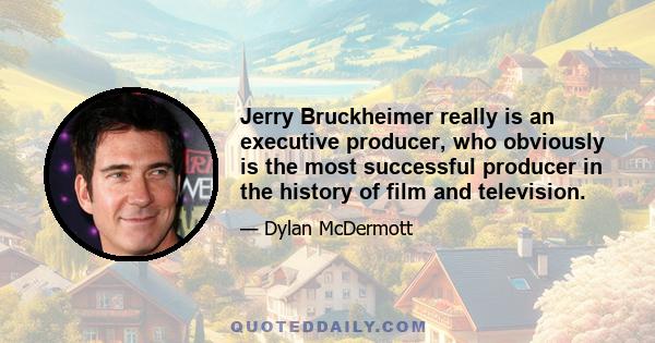 Jerry Bruckheimer really is an executive producer, who obviously is the most successful producer in the history of film and television.