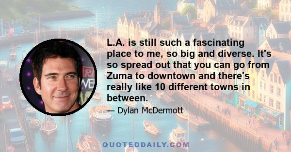 L.A. is still such a fascinating place to me, so big and diverse. It's so spread out that you can go from Zuma to downtown and there's really like 10 different towns in between.