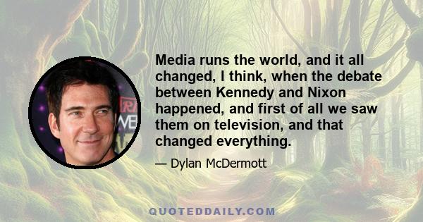 Media runs the world, and it all changed, I think, when the debate between Kennedy and Nixon happened, and first of all we saw them on television, and that changed everything.