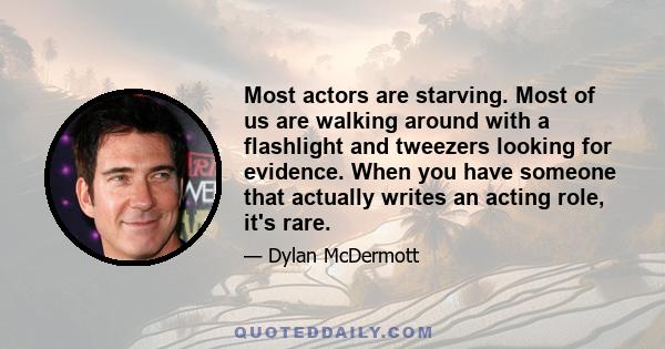 Most actors are starving. Most of us are walking around with a flashlight and tweezers looking for evidence. When you have someone that actually writes an acting role, it's rare.