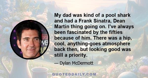 My dad was kind of a pool shark and had a Frank Sinatra, Dean Martin thing going on. I've always been fascinated by the fifties because of him. There was a hip, cool, anything-goes atmosphere back then, but looking good 