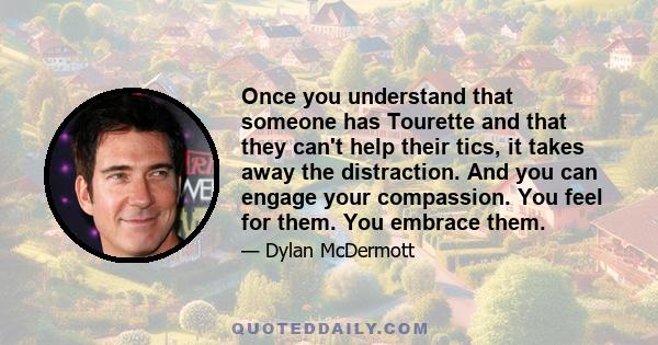 Once you understand that someone has Tourette and that they can't help their tics, it takes away the distraction. And you can engage your compassion. You feel for them. You embrace them.