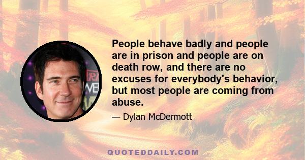 People behave badly and people are in prison and people are on death row, and there are no excuses for everybody's behavior, but most people are coming from abuse.