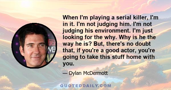 When I'm playing a serial killer, I'm in it. I'm not judging him. I'm not judging his environment. I'm just looking for the why. Why is he the way he is? But, there's no doubt that, if you're a good actor, you're going