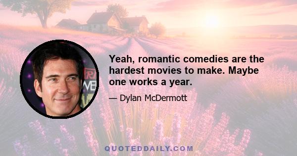 Yeah, romantic comedies are the hardest movies to make. Maybe one works a year.