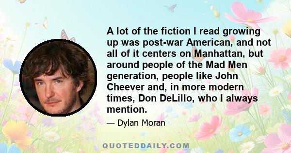 A lot of the fiction I read growing up was post-war American, and not all of it centers on Manhattan, but around people of the Mad Men generation, people like John Cheever and, in more modern times, Don DeLillo, who I