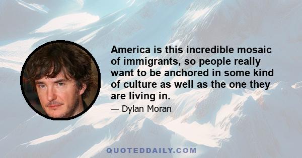 America is this incredible mosaic of immigrants, so people really want to be anchored in some kind of culture as well as the one they are living in.