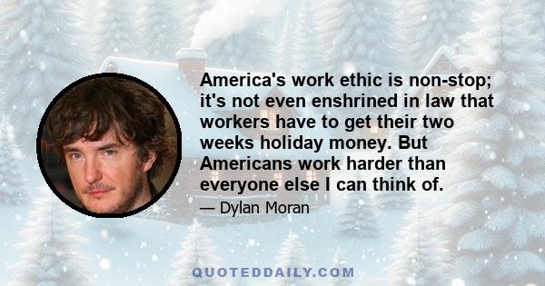 America's work ethic is non-stop; it's not even enshrined in law that workers have to get their two weeks holiday money. But Americans work harder than everyone else I can think of.