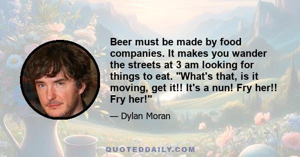 Beer must be made by food companies. It makes you wander the streets at 3 am looking for things to eat. What's that, is it moving, get it!! It's a nun! Fry her!! Fry her!