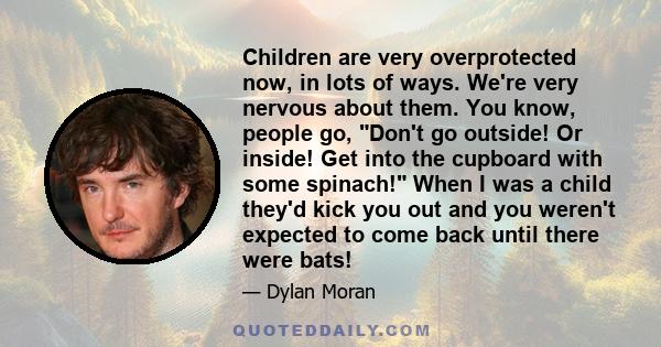 Children are very overprotected now, in lots of ways. We're very nervous about them. You know, people go, Don't go outside! Or inside! Get into the cupboard with some spinach! When I was a child they'd kick you out and