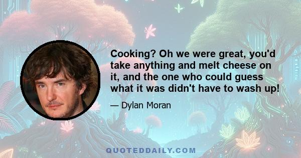 Cooking? Oh we were great, you'd take anything and melt cheese on it, and the one who could guess what it was didn't have to wash up!