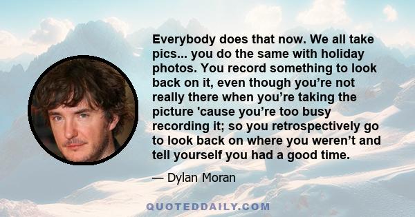 Everybody does that now. We all take pics... you do the same with holiday photos. You record something to look back on it, even though you’re not really there when you’re taking the picture 'cause you’re too busy