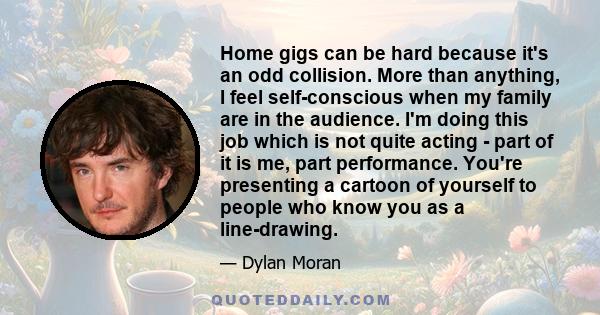 Home gigs can be hard because it's an odd collision. More than anything, I feel self-conscious when my family are in the audience. I'm doing this job which is not quite acting - part of it is me, part performance.