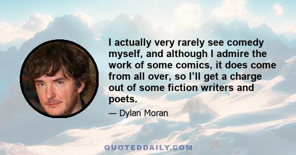 I actually very rarely see comedy myself, and although I admire the work of some comics, it does come from all over, so I’ll get a charge out of some fiction writers and poets.